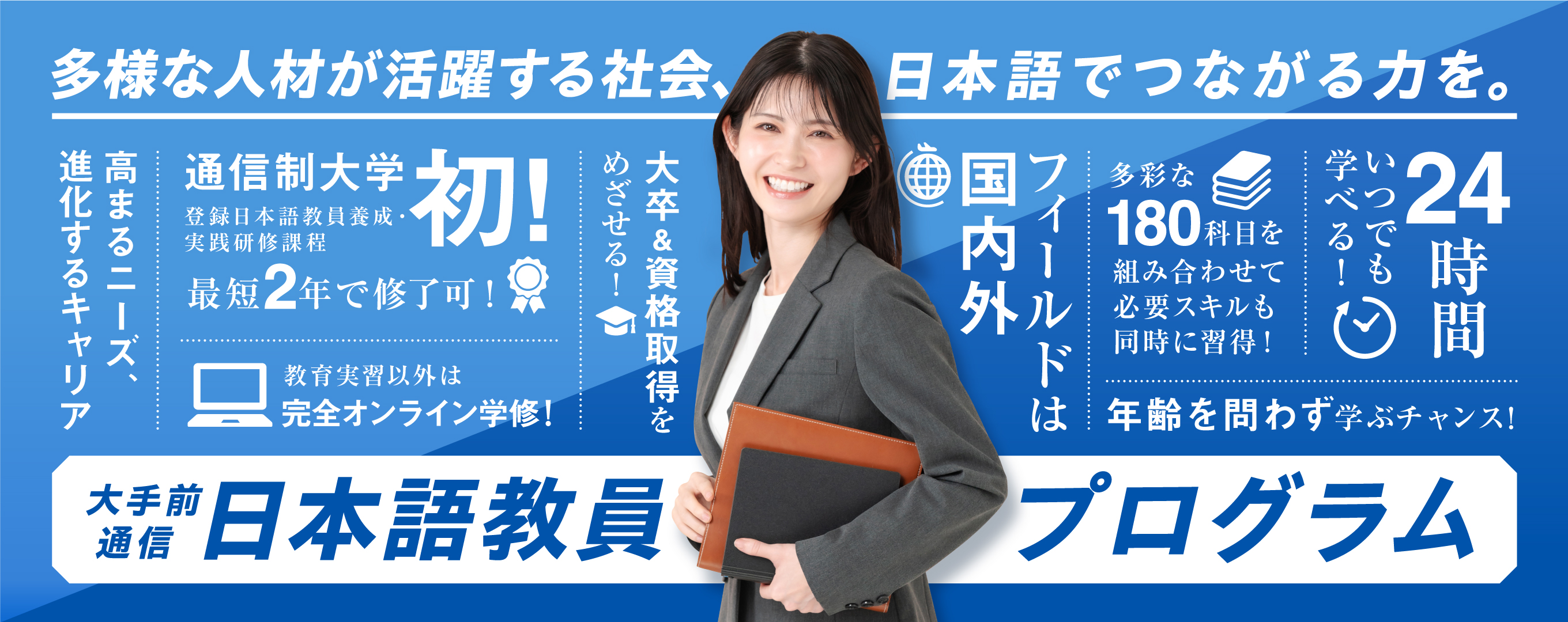 多様な人材が活躍する社会、日本語でつながる力を。大手前通信日本語教員プログラム。通信制大学初、登録日本語教員養成・実践研修課程。最短2年で修了可。教育実習以外は完全オンライン学修！大卒＆資格取得をめざせる！フィールドは国内外。多彩な180科目を組み合わせて必要スキルも同時に習得！24時間いつでも学べる！年齢を問わず学ぶチャンス！
