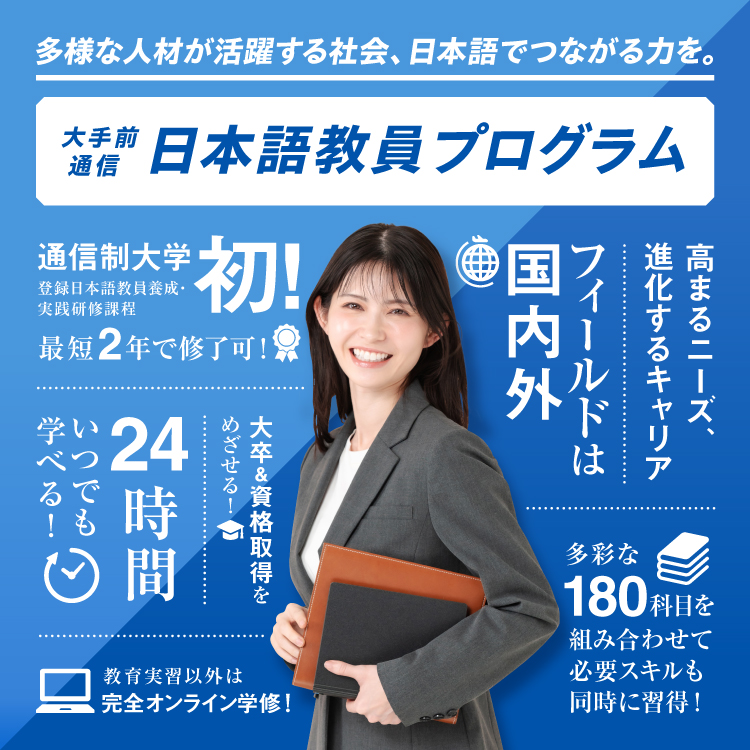 多様な人材が活躍する社会、日本語でつながる力を。大手前通信日本語教員プログラム。通信制大学初、登録日本語教員養成・実践研修課程。最短2年で修了可。教育実習以外は完全オンライン学修！大卒＆資格取得をめざせる！フィールドは国内外。多彩な180科目を組み合わせて必要スキルも同時に習得！24時間いつでも学べる！年齢を問わず学ぶチャンス！